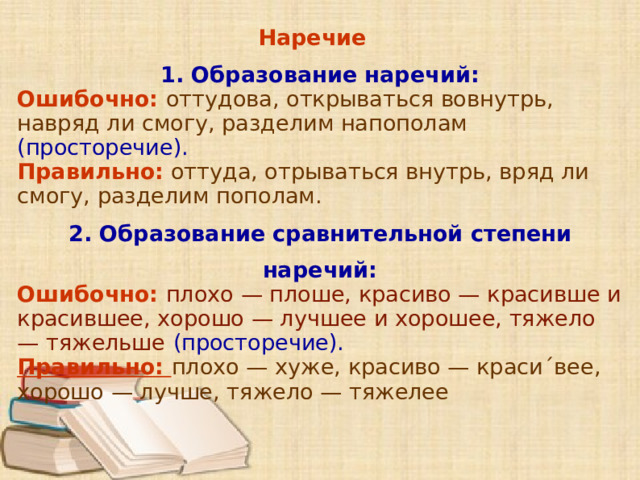 Наречие 1. Образование наречий: Ошибочно: оттудова, открываться вовнутрь, навряд ли смогу, разделим напополам  (просторечие). Правильно: оттуда, отрываться внутрь, вряд ли смогу, разделим пополам. 2. Образование сравнительной степени наречий: Ошибочно: плохо — плоше, красиво — красивше и красившее, хорошо — лучшее и хорошее, тяжело — тяжельше  (просторечие). Правильно: плохо — хуже, красиво — краси´вее, хорошо — лучше, тяжело — тяжелее          