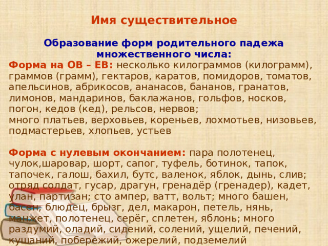 Имя существительное Образование форм родительного падежа множественного числа: Форма на ОВ – ЕВ: несколько килограммов (килограмм), граммов (грамм), гектаров, каратов, помидоров, томатов, апельсинов, абрикосов, ананасов, бананов, гранатов, лимонов, мандаринов, баклажанов, гольфов, носков, погон, кедов (кед), рельсов, нервов; много платьев, верховьев, кореньев, лохмотьев, низовьев, подмастерьев, хлопьев, устьев Форма с нулевым окончанием: пара полотенец, чулок,шаровар, шорт, сапог, туфель, ботинок, тапок, тапочек, галош, бахил, бутс, валенок, яблок, дынь, слив; отряд солдат, гусар, драгун, гренадёр (гренадер), кадет, улан, партизан; сто ампер, ватт, вольт; много башен, басен, блюдец, брызг, дел, макарон, петель, нянь, манжет, полотенец, серёг, сплетен, яблонь; много раздумий, оладий, сидений, солений, ущелий, печений, кушаний, побережий, ожерелий, подземелий      