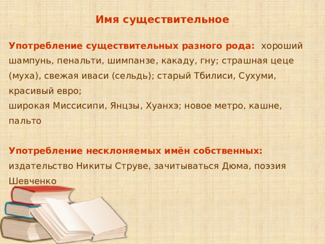 Имя существительное Употребление существительных разного рода:  хороший шампунь, пенальти, шимпанзе, какаду, гну; страшная цеце (муха), свежая иваси (сельдь); старый Тбилиси, Сухуми, красивый евро; широкая Миссисипи, Янцзы, Хуанхэ; новое метро, кашне, пальто  Употребление несклоняемых имён собственных: издательство Никиты Струве, зачитываться Дюма, поэзия Шевченко      