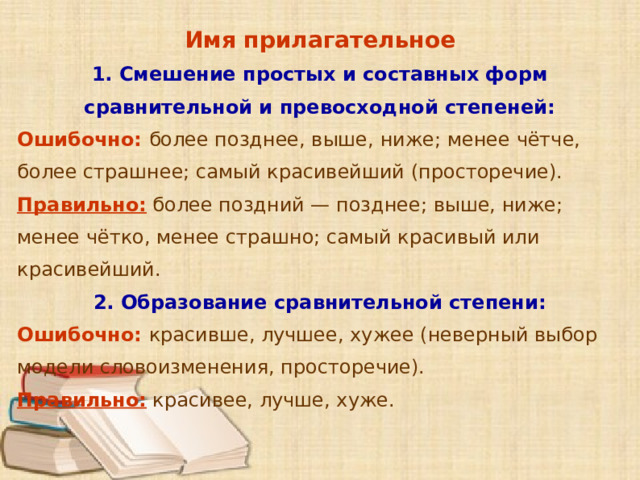 Имя прилагательное 1. Смешение простых и составных форм сравнительной и превосходной степеней: Ошибочно: более позднее, выше, ниже; менее чётче, более страшнее; самый красивейший (просторечие). Правильно: более поздний — позднее; выше, ниже; менее чётко, менее страшно; самый красивый или красивейший. 2. Образование сравнительной степени: Ошибочно: красивше, лучшее, хужее (неверный выбор модели словоизменения, просторечие). Правильно: красивее, лучше, хуже.      