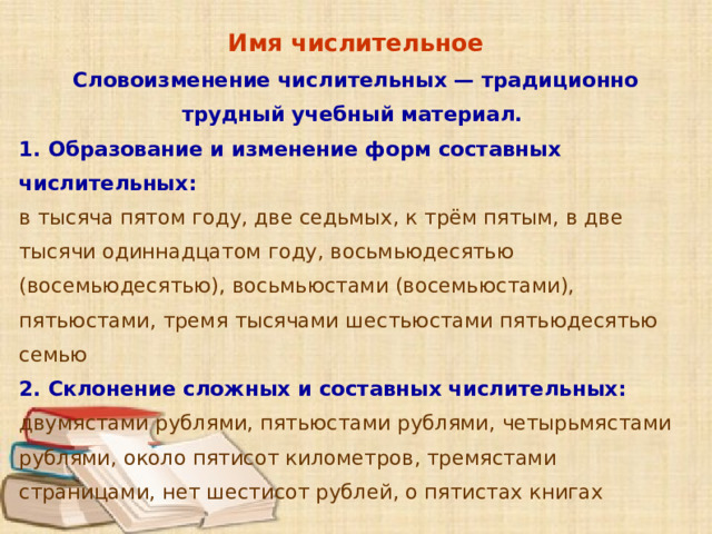 Имя числительное Словоизменение числительных — традиционно трудный учебный материал. 1. Образование и изменение форм составных числительных: в тысяча пятом году, две седьмых, к трём пятым, в две тысячи одиннадцатом году, восьмьюдесятью (восемьюдесятью), восьмьюстами (восемьюстами), пятьюстами, тремя тысячами шестьюстами пятьюдесятью семью 2. Склонение сложных и составных числительных: двумястами рублями, пятьюстами рублями, четырьмястами рублями, около пятисот километров, тремястами страницами, нет шестисот рублей, о пятистах книгах      