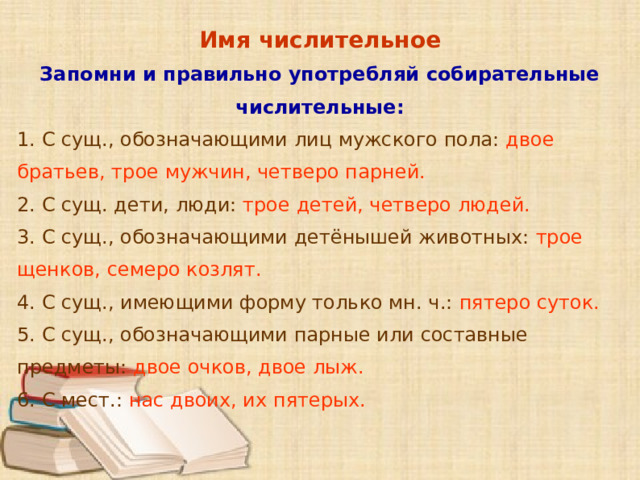 Имя числительное Запомни и правильно употребляй собирательные числительные: 1. С сущ., обозначающими лиц мужского пола: двое братьев, трое мужчин, четверо парней. 2. С сущ. дети, люди: трое детей, четверо людей. 3. С сущ., обозначающими детёнышей животных: трое щенков, семеро козлят. 4. С сущ., имеющими форму только мн. ч.: пятеро суток. 5. С сущ., обозначающими парные или составные предметы: двое очков, двое лыж. 6. С мест.: нас двоих, их пятерых.  