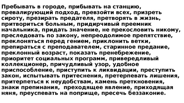 Пребывать в городе, прибывать на станцию, превалирующий подход, превзойти всех, призреть сироту, презирать предателя, претворять в жизнь, притвориться больным, придирчивый преемник начальника, придать значение, не прекословить никому, преследовать по закону, непреодолимое препятствие, преклоняться перед гением, приклонить ветки, препираться с преподавателем, старинное предание, преклонный возраст, показать пренебрежение, приоритет социальных программ, привередливый коллекционер, причудливый узор, удобное приспособление, приступить к ликвидации, преступить закон, испытывать притеснения, претерпевать лишения, притерпеться к неудобствам, камень преткновения, знаки препинания,  преходящее явление, приходящая няня, преуспевать на поприще, пресечь беззаконие. 