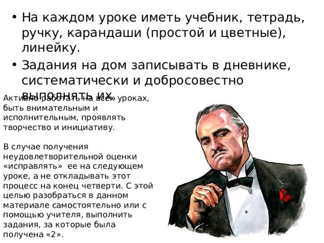 На каждом уроке иметь учебник, тетрадь, ручку, карандаши (простой и цветные), линейку. Задания на дом записывать в дневнике, систематически и добросовестно выполнять их. Активно работать на всех уроках, быть внимательным и исполнительным, проявлять творчество и инициативу. В случае получения неудовлетворительной оценки «исправлять»  ее на следующем уроке, а не откладывать этот процесс на конец четверти. С этой целью разобраться в данном материале самостоятельно или с помощью учителя, выполнить задания, за которые была получена «2». 