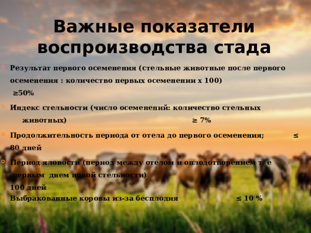 Важные показатели воспроизводства стада Результат первого осеменения (стельные животные после первого осеменения : количество первых осеменении x 100) ≥50% Индекс стельности (число осеменений: количество стельных животных)        ≥ 7% Продолжительность периода от отела до первого осеменения;  ≤ 80 дней Период яловости (период между отелом и оплодотворением т. е первым днем новой стельности)   ≤ 100 дней Выбракованные коровы из-за бесплодия    ≤ 10 % 