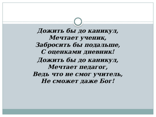 Дожить бы до каникул,  Мечтает ученик,  Забросить бы подальше,  С оценками дневник! Дожить бы до каникул,  Мечтает педагог,  Ведь что не смог учитель,  Не сможет даже Бог! 