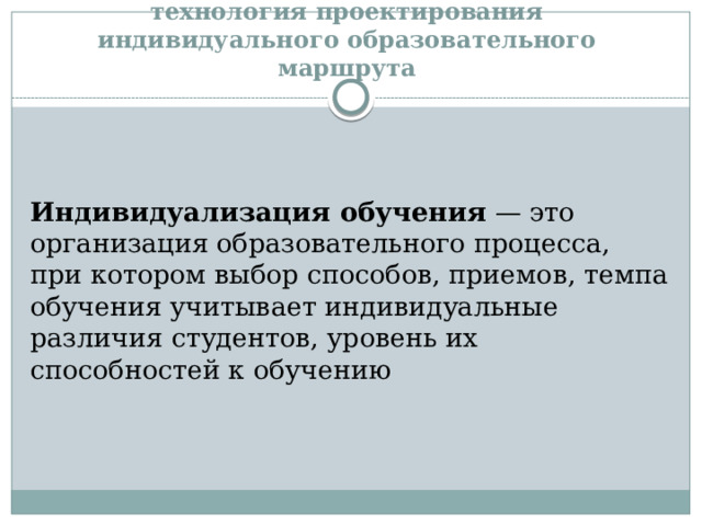 технология проектирования индивидуального образовательного маршрута   Индивидуализация обучения  — это организация образовательного процесса, при котором выбор способов, приемов, темпа обучения учитывает индивидуальные различия студентов, уровень их способностей к обучению 