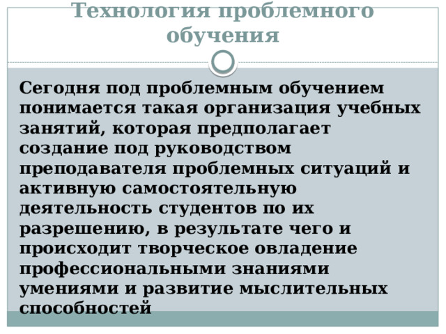 Технология проблемного обучения Сегодня под проблемным обучением понимается такая организация учебных занятий, которая предполагает создание под руководством преподавателя проблемных ситуаций и активную самостоятельную деятельность студентов по их разрешению, в результате чего и происходит творческое овладение профессиональными знаниями умениями и развитие мыслительных способностей 