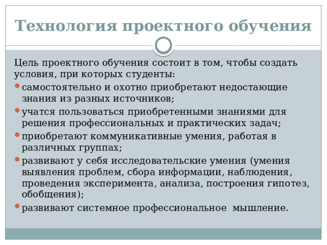 Технология проектного обучения Цель проектного обучения состоит в том, чтобы создать условия, при которых студенты: самостоятельно и охотно приобретают недостающие знания из разных источников; учатся пользоваться приобретенными знаниями для решения профессиональных и практических задач; приобретают коммуникативные умения, работая в различных группах; развивают у себя исследовательские умения (умения выявления проблем, сбора информации, наблюдения, проведения эксперимента, анализа, построения гипотез, обобщения); развивают системное профессиональное мышление. 