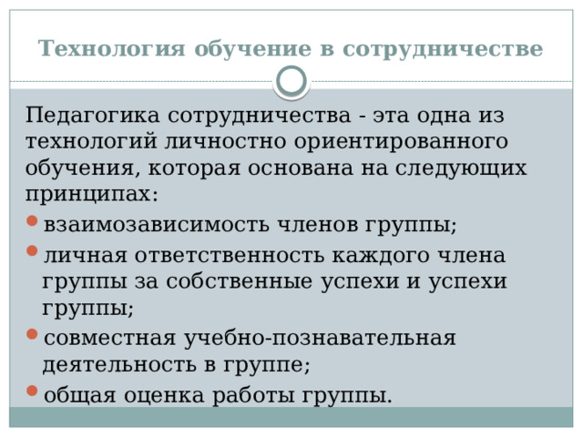 Технология обучение в сотрудничестве Педагогика сотрудничества - эта одна из технологий личностно ориентированного обучения, которая основана на следующих принципах: взаимозависимость членов группы; личная ответственность каждого члена группы за собственные успехи и успехи группы; совместная учебно-познавательная деятельность в группе; общая оценка работы группы. 