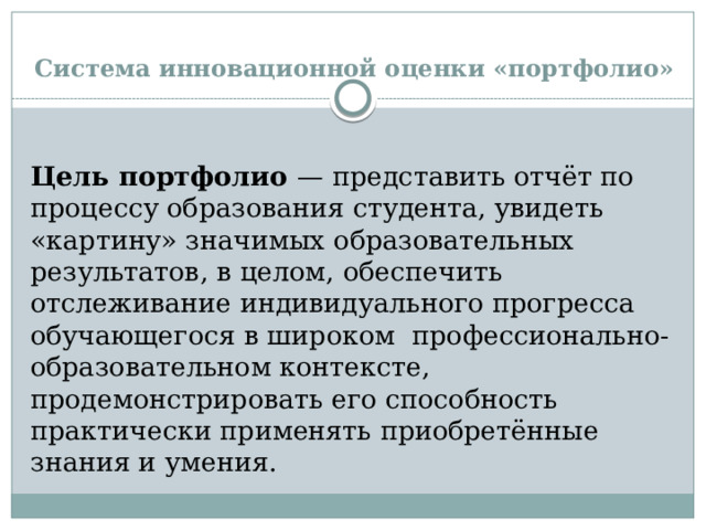 Система инновационной оценки «портфолио»  Цель портфолио  — представить отчёт по процессу образования студента, увидеть «картину» значимых образовательных результатов, в целом, обеспечить отслеживание индивидуального прогресса обучающегося в широком профессионально- образовательном контексте, продемонстрировать его способность практически применять приобретённые знания и умения. 
