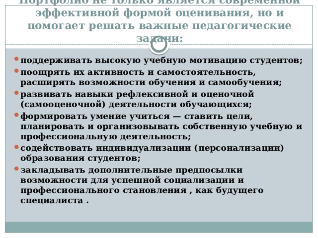 Портфолио не только является современной эффективной формой оценивания, но и помогает решать важные педагогические задачи: поддерживать высокую учебную мотивацию студентов; поощрять их активность и самостоятельность, расширять возможности обучения и самообучения; развивать навыки рефлексивной и оценочной (самооценочной) деятельности обучающихся; формировать умение учиться — ставить цели, планировать и организовывать собственную учебную и профессиональную деятельность; содействовать индивидуализации (персонализации) образования студентов; закладывать дополнительные предпосылки возможности для успешной социализации и профессионального становления , как будущего специалиста . 
