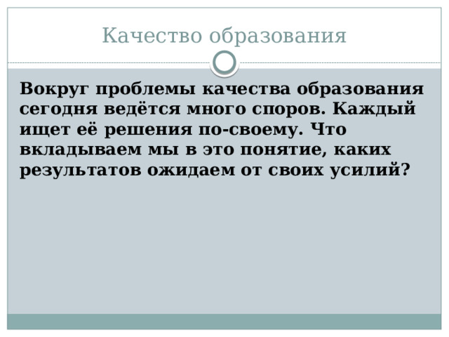 Качество образования Вокруг проблемы качества образования сегодня ведётся много споров. Каждый ищет её решения по-своему. Что вкладываем мы в это понятие, каких результатов ожидаем от своих усилий? 