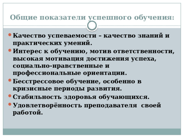 Общие показатели успешного обучения: Качество успеваемости – качество знаний и практических умений. Интерес к обучению, мотив ответственности, высокая мотивация достижения успеха, социально-нравственные и профессиональные ориентации. Бесстрессовое обучение, особенно в кризисные периоды развития. Стабильность здоровья обучающихся. Удовлетворённость преподавателя своей работой. 