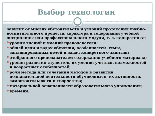 Выбор технологии зависит от многих обстоятельств и условий протекания учебно-воспитательного процесса, характера и содержания учебной дисциплины или профессионального модуля, т. е. конкретно от: уровня знаний и умений преподавателя; общей цели и задач обучения, особенностей темы, запланированных целей и задач конкретного занятия; отобранного преподавателем содержания учебного материала; уровня развития студентов, их умения учиться, возможностей и возрастных особенностей; роли метода или сочетания методов в развитии познавательной деятельности обучающихся, их активности, самостоятельности и творчества; материальной оснащенности образовательного учреждения; времени.  