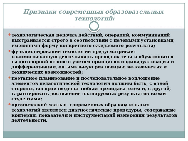 Признаки  современных образовательных технологий: технологическая цепочка действий, операций, коммуникаций выстраивается строго в соответствии с целевыми установками, имеющими форму конкретного ожидаемого результата; функционирование технологии предусматривает взаимосвязанную деятельность преподавателя и обучающихся на договорной основе с учетом принципов индивидуализации и дифференциации, оптимальную реализацию человеческих и технических возможностей; поэтапное планирование и последовательное воплощение элементов педагогической технологии должны быть, с одной стороны, воспроизведены любым преподавателем и, с другой, гарантировать достижение планируемых результатов всеми студентами; органической частью современных образовательных технологий являются диагностические процедуры, содержащие критерии, показатели и инструментарий измерения результатов деятельности. 