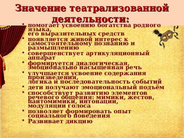 Значение театрализованной деятельности: помогает усвоению богатства родного языка,  его выразительных средств появляется живой интерес к самостоятельному познанию и размышлению совершенствует артикуляционный аппарат формируется диалогическая, эмоционально насыщенная речь улучшается усвоение содержания произведения,  логика и последовательность событий дети получают эмоциональный подъём способствует развитию элементов речевого общения: мимики, жестов, пантомимики, интонации,  модуляции голоса позволяет формировать опыт социального поведения Развивает дикцию 