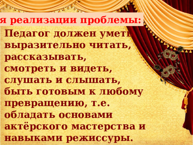 Для реализации проблемы: Педагог должен уметь  выразительно читать, рассказывать,  смотреть и видеть,  слушать и слышать,  быть готовым к любому превращению, т.е. обладать основами актёрского мастерства и навыками режиссуры. 