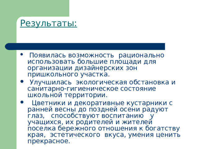 Результаты:    Появилась возможность  рационально использовать большие площади для организации дизайнерских зон  пришкольного участка.  Улучшилась  экологическая обстановка и санитарно-гигиеническое состояние школьной территории.   Цветники и декоративные кустарники с ранней весны до поздней осени радуют  глаз,   способствуют воспитанию   у    учащихся, их родителей и жителей поселка бережного отношения к богатству края,  эстетического  вкуса, умения ценить прекрасное. 