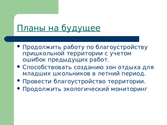 Планы на будущее Продолжить работу по благоустройству пришкольной территории с учетом ошибок предыдущих работ. Способствовать созданию зон отдыха для младших школьников в летний период. Провести благоустройство территории. Продолжить экологический мониторинг 