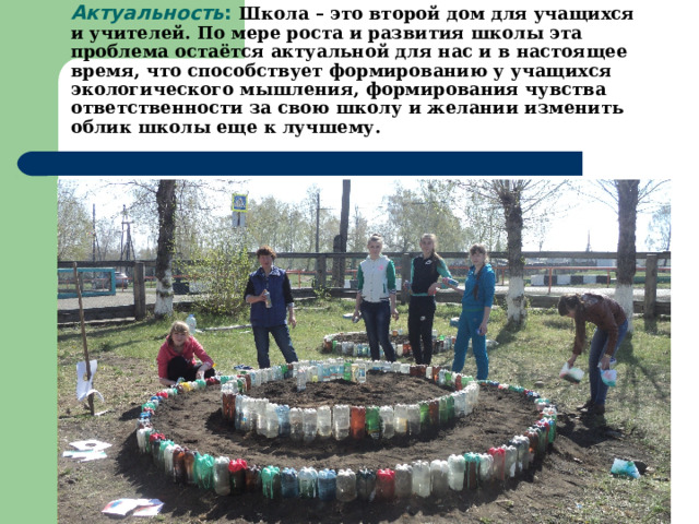 Актуальность : Школа – это второй дом для учащихся и учителей.  По мере роста и развития школы эта проблема остаётся актуальной для нас и в настоящее время, что способствует формированию у учащихся экологического мышления, формирования чувства ответственности за свою школу и желании изменить облик школы еще к лучшему.  
