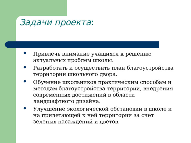 Задачи проекта :   Привлечь внимание учащихся к решению актуальных проблем школы.  Разработать и осуществить план благоустройства территории школьного двора. Обучение школьников практическим способам и методам благоустройства территории, внедрения современных достижений в области ландшафтного дизайна. Улучшение экологической обстановки в школе и на прилегающей к ней территории за счет зеленых насаждений и цветов . 