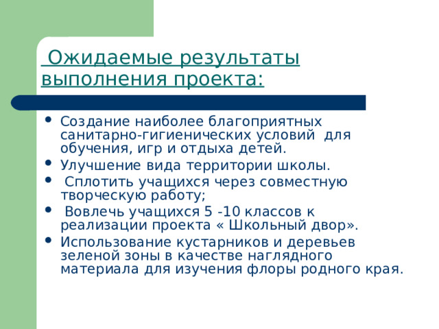   Ожидаемые результаты выполнения проекта: Создание наиболее благоприятных санитарно-гигиенических условий  для обучения, игр и отдыха детей. Улучшение вида территории школы.  Сплотить учащихся через совместную творческую работу;  Вовлечь учащихся 5 -10 классов к реализации проекта « Школьный двор». Использование кустарников и деревьев зеленой зоны в качестве наглядного материала для изучения флоры родного края. 
