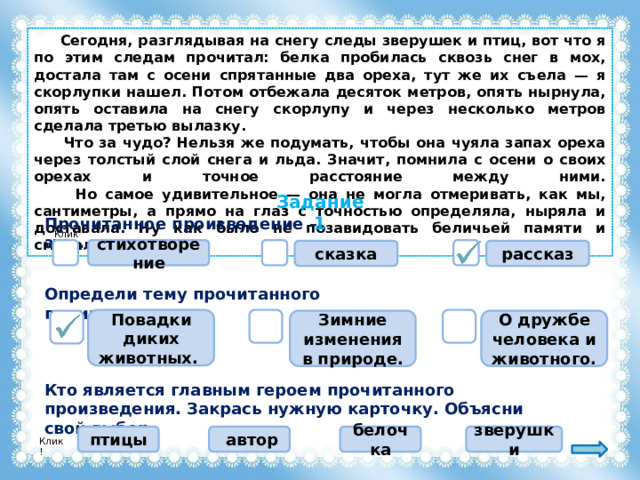  Сегодня, разглядывая на снегу следы зверушек и птиц, вот что я по этим следам прочитал: белка пробилась сквозь снег в мох, достала там с осени спрятанные два ореха, тут же их съела — я скорлупки нашел. Потом отбежала десяток метров, опять нырнула, опять оставила на снегу скорлупу и через несколько метров сделала третью вылазку.  Что за чудо? Нельзя же подумать, чтобы она чуяла запах ореха через толстый слой снега и льда. Значит, помнила с осени о своих орехах и точное расстояние между ними.  Но самое удивительное — она не могла отмеривать, как мы, сантиметры, а прямо на глаз с точностью определяла, ныряла и доставала. Ну как было не позавидовать беличьей памяти и смекалке! Задание 1 Прочитанное произведение – это … Клик! стихотворение рассказ сказка Определи тему прочитанного произведения. Повадки диких животных. О дружбе человека и животного. Зимние изменения в природе. Кто является главным героем прочитанного произведения. Закрась нужную карточку. Объясни свой выбор. белочка птицы  автор зверушки Клик! 