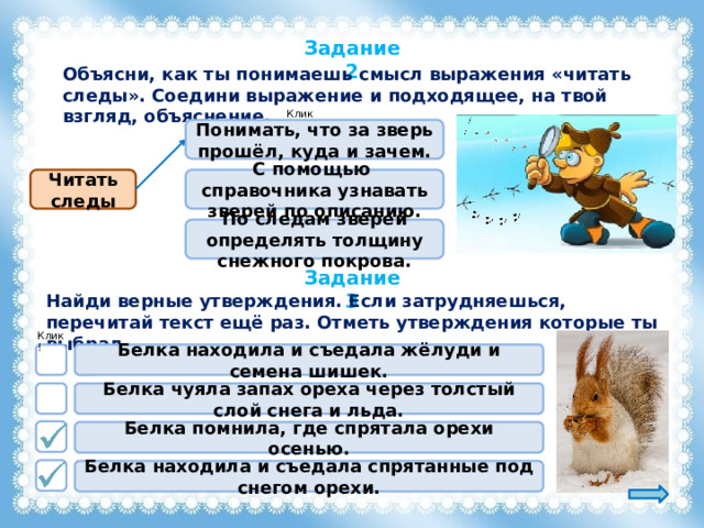 Задание 2 Объясни, как ты понимаешь смысл выражения «читать следы». Соедини выражение и подходящее, на твой взгляд, объяснение. Клик! Понимать, что за зверь прошёл, куда и зачем. Читать следы С помощью справочника узнавать зверей по описанию. По следам зверей определять толщину снежного покрова. Задание 3 Найди верные утверждения. Если затрудняешься, перечитай текст ещё раз. Отметь утверждения которые ты выбрал. Клик! Белка находила и съедала жёлуди и семена шишек. Белка чуяла запах ореха через толстый слой снега и льда. Белка помнила, где спрятала орехи осенью. Белка находила и съедала спрятанные под снегом орехи. 