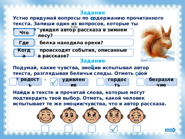 Задание 4 Устно придумай вопросы по содержанию прочитанного текста. Запиши один из вопросов, которые ты придумал. Клик!  увидел автор рассказа в зимнем лесу? Что  белка находила орехи? Где Когда  происходят события, описанные в рассказе? Задание 5 Подумай, какие чувства, эмоции испытывал автор текста, разглядывая беличьи следы. Отметь свой ответ так . радость гордость безразличие удивление Найди в тексте и прочитай слова, которые могут подтвердить твой выбор. Отметь, какой человек испытывает те же эмоции/чувства, что и автор рассказа. 