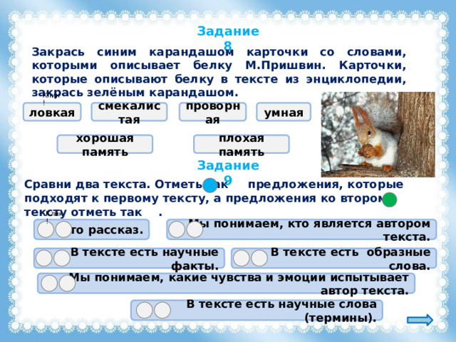 Задание 8 Закрась синим карандашом карточки со словами, которыми описывает белку М.Пришвин. Карточки, которые описывают белку в тексте из энциклопедии, закрась зелёным карандашом. Клик! ловкая смекалистая проворная умная хорошая память плохая память Задание 9 Сравни два текста. Отметь так предложения, которые подходят к первому тексту, а предложения ко второму тексту отметь так . Клик! Это рассказ.  Мы понимаем, кто является автором текста. В тексте есть образные слова. В тексте есть научные факты. Мы понимаем, какие чувства и эмоции испытывает автор текста. В тексте есть научные слова (термины). 