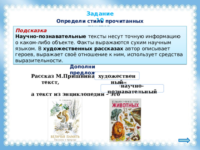 Задание 10 Определи стиль прочитанных текстов. Подсказка Научно-познавательные тексты несут точную информацию о каком-либо объекте. Факты выражаются сухим научным языком. В художественных рассказах автор описывает героев, выражает своё отношение к ним, использует средства выразительности. Дополни предложения. Рассказ М.Пришвина – это текст,  художественный  а текст из энциклопедии – это . Клик! научно-познавательный 