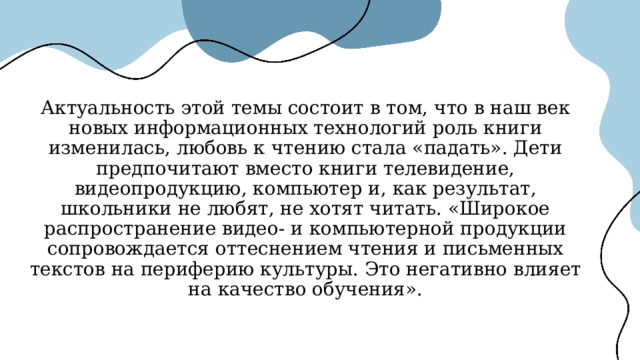 Актуальность этой темы состоит в том, что в наш век новых информационных технологий роль книги изменилась, любовь к чтению стала «падать». Дети предпочитают вместо книги телевидение, видеопродукцию, компьютер и, как результат, школьники не любят, не хотят читать. «Широкое распространение видео- и компьютерной продукции сопровождается оттеснением чтения и письменных текстов на периферию культуры. Это негативно влияет на качество обучения». 