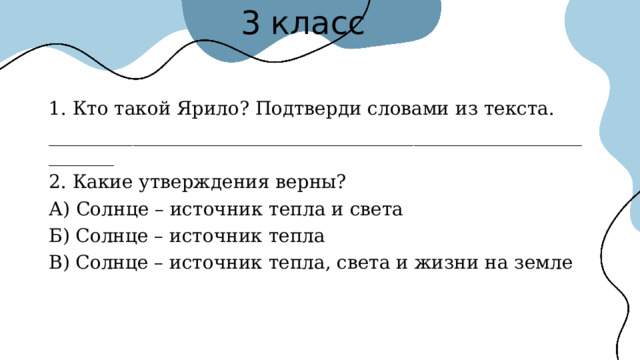 3 класс 1. Кто такой Ярило? Подтверди словами из текста. ________________________________________________________________ 2. Какие утверждения верны? А) Солнце – источник тепла и света Б) Солнце – источник тепла В) Солнце – источник тепла, света и жизни на земле 