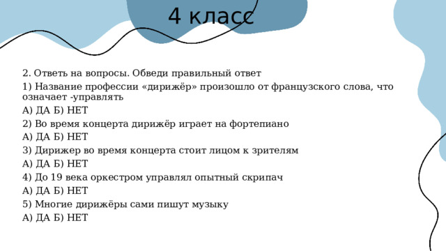 4 класс 2. Ответь на вопросы. Обведи правильный ответ 1) Название профессии «дирижёр» произошло от французского слова, что означает -управлять А) ДА Б) НЕТ 2) Во время концерта дирижёр играет на фортепиано А) ДА Б) НЕТ 3) Дирижер во время концерта стоит лицом к зрителям А) ДА Б) НЕТ 4) До 19 века оркестром управлял опытный скрипач А) ДА Б) НЕТ 5) Многие дирижёры сами пишут музыку А) ДА Б) НЕТ 