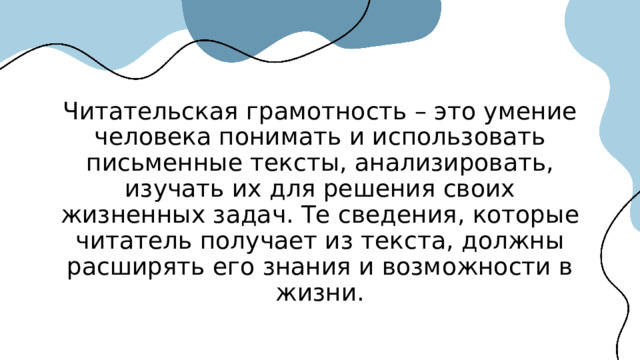 Читательская грамотность – это умение человека понимать и использовать письменные тексты, анализировать, изучать их для решения своих жизненных задач. Те сведения, которые читатель получает из текста, должны расширять его знания и возможности в жизни. 