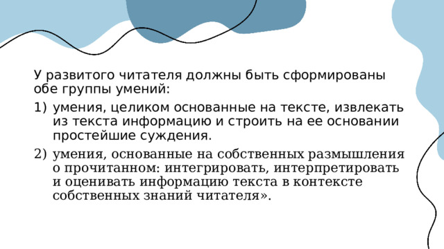 У развитого читателя должны быть сформированы обе группы умений: умения, целиком основанные на тексте, извлекать из текста информацию и строить на ее основании простейшие суждения. умения, основанные на собственных размышления о прочитанном: интегрировать, интерпретировать и оценивать информацию текста в контексте собственных знаний читателя». 