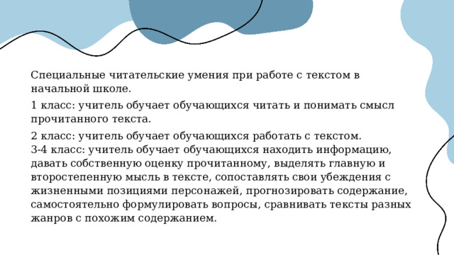 Специальные читательские умения при работе с текстом в начальной школе. 1 класс: учитель обучает обучающихся читать и понимать смысл прочитанного текста. 2 класс: учитель обучает обучающихся работать с текстом. 3-4 класс: учитель обучает обучающихся находить информацию, давать собственную оценку прочитанному, выделять главную и второстепенную мысль в тексте, сопоставлять свои убеждения с жизненными позициями персонажей, прогнозировать содержание, самостоятельно формулировать вопросы, сравнивать тексты разных жанров с похожим содержанием. 