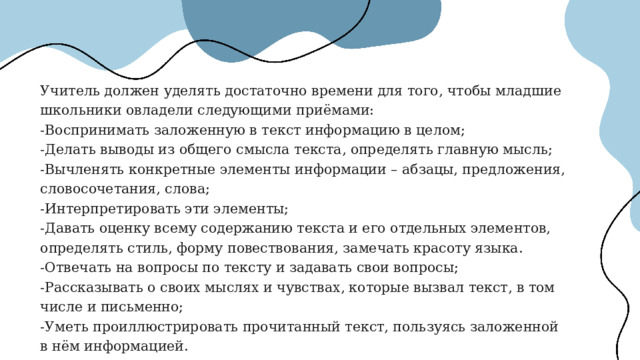 Учитель должен уделять достаточно времени для того, чтобы младшие школьники овладели следующими приёмами: -Воспринимать заложенную в текст информацию в целом; -Делать выводы из общего смысла текста, определять главную мысль; -Вычленять конкретные элементы информации – абзацы, предложения, словосочетания, слова; -Интерпретировать эти элементы; -Давать оценку всему содержанию текста и его отдельных элементов, определять стиль, форму повествования, замечать красоту языка. -Отвечать на вопросы по тексту и задавать свои вопросы; -Рассказывать о своих мыслях и чувствах, которые вызвал текст, в том числе и письменно; -Уметь проиллюстрировать прочитанный текст, пользуясь заложенной в нём информацией. 