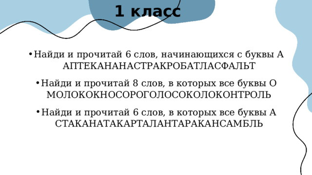 1 класс Найди и прочитай 6 слов, начинающихся с буквы А АПТЕКАНАНАСТРАКРОБАТЛАСФАЛЬТ Найди и прочитай 8 слов, в которых все буквы О МОЛОКОКНОСОРОГОЛОСОКОЛОКОНТРОЛЬ Найди и прочитай 6 слов, в которых все буквы А СТАКАНАТАКАРТАЛАНТАРАКАНСАМБЛЬ 