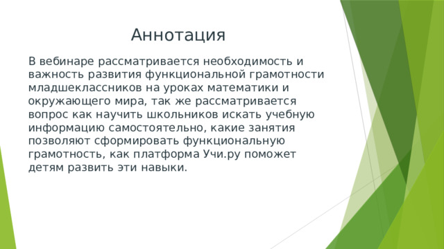 Аннотация В вебинаре рассматривается необходимость и важность развития функциональной грамотности младшеклассников на уроках математики и окружающего мира, так же рассматривается вопрос как научить школьников искать учебную информацию самостоятельно, какие занятия позволяют сформировать функциональную грамотность, как платформа Учи.ру поможет детям развить эти навыки. 