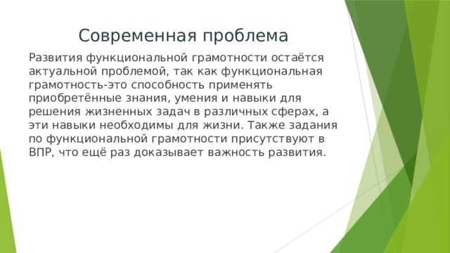 Современная проблема Развития функциональной грамотности остаётся актуальной проблемой, так как функциональная грамотность-это способность применять приобретённые знания, умения и навыки для решения жизненных задач в различных сферах, а эти навыки необходимы для жизни. Также задания по функциональной грамотности присутствуют в ВПР, что ещё раз доказывает важность развития. 