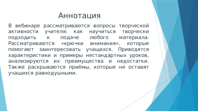 Аннотация В вебинаре рассматриваются вопросы творческой активности учителя: как научиться творчески подходить к подаче любого материала. Рассматриваются «крючки внимания», которые помогают заинтересовать учащихся. Приводятся характеристики и примеры нестандартных уроков, анализируются их преимущества и недостатки. Также раскрываются приёмы, которые не оставят учащихся равнодушными. 