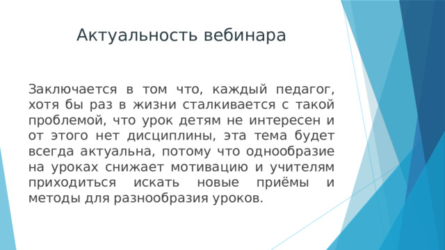 Актуальность вебинара Заключается в том что, каждый педагог, хотя бы раз в жизни сталкивается с такой проблемой, что урок детям не интересен и от этого нет дисциплины, эта тема будет всегда актуальна, потому что однообразие на уроках снижает мотивацию и учителям приходиться искать новые приёмы и методы для разнообразия уроков. 