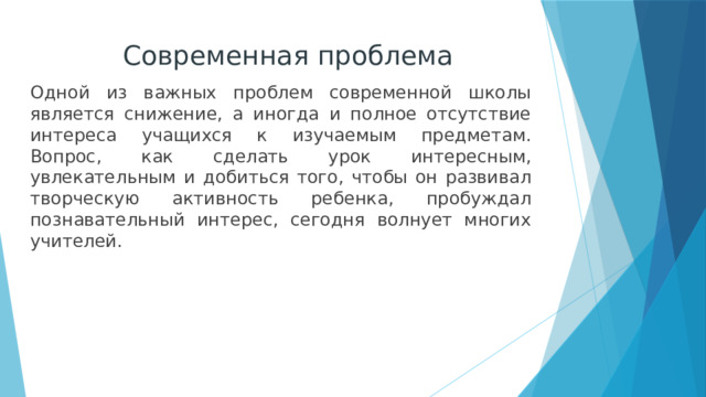 Современная проблема Одной из важных проблем современной школы является снижение, а иногда и полное отсутствие интереса учащихся к изучаемым предметам. Вопрос, как сделать урок интересным, увлекательным и добиться того, чтобы он развивал творческую активность ребенка, пробуждал познавательный интерес, сегодня волнует многих учителей. 