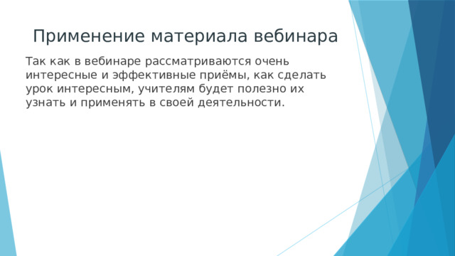 Применение материала вебинара Так как в вебинаре рассматриваются очень интересные и эффективные приёмы, как сделать урок интересным, учителям будет полезно их узнать и применять в своей деятельности. 