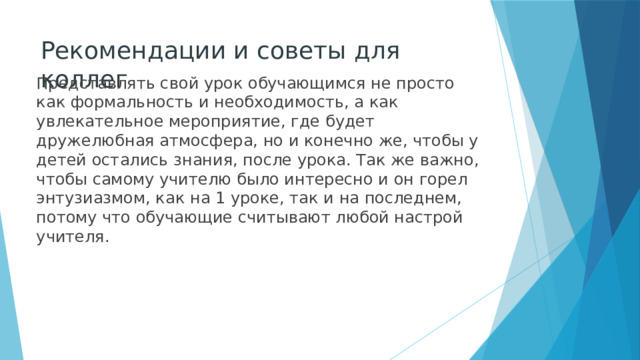 Рекомендации и советы для коллег Представлять свой урок обучающимся не просто как формальность и необходимость, а как увлекательное мероприятие, где будет дружелюбная атмосфера, но и конечно же, чтобы у детей остались знания, после урока. Так же важно, чтобы самому учителю было интересно и он горел энтузиазмом, как на 1 уроке, так и на последнем, потому что обучающие считывают любой настрой учителя. 
