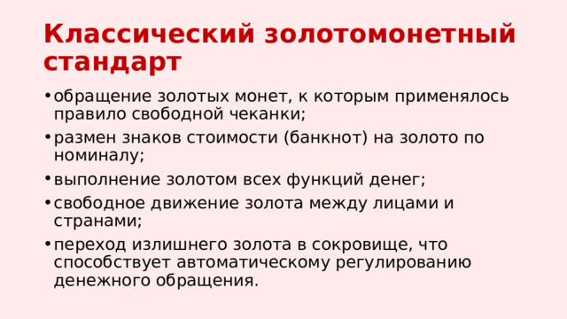 Классический золотомонетный стандарт   обращение золотых монет, к которым применялось правило свободной чеканки; размен знаков стоимости (банкнот) на золото по номиналу; выполнение золотом всех функций денег; свободное движение золота между лицами и странами; переход излишнего золота в сокровище, что способствует автоматическому регулированию денежного обращения. 