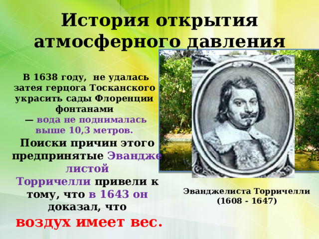 История открытия атмосферного давления В 1638 году, не удалась затея герцога Тосканского  украсить сады Флоренции  фонтанами  — вода не поднималась выше 10,3 метров.  Поиски причин этого предпринятые  Эванджелистой Торричелли  привели к тому, что в 1643 он доказал, что  воздух имеет вес. Эванджелиста Торричелли  (1608 - 1647) 