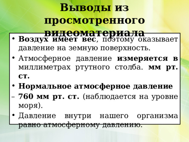 Выводы из просмотренного видеоматериала Воздух имеет вес , поэтому оказывает давление на земную поверхность. Атмосферное давление измеряется в миллиметрах ртутного столба. мм рт. ст. Нормальное атмосферное давление – 760 мм рт. ст. (наблюдается на уровне моря). Давление внутри нашего организма равно атмосферному давлению. 